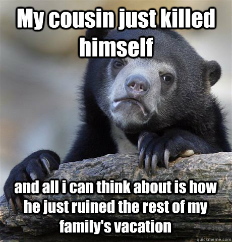 My cousin just killed himself and all i can think about is how he just ruined the rest of my family's vacation - My cousin just killed himself and all i can think about is how he just ruined the rest of my family's vacation  Confession Bear