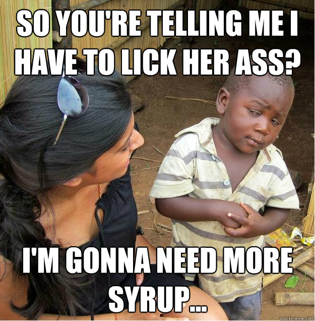 so you're telling me I have to lick her ass? I'm gonna need more syrup...  Sceptical African child