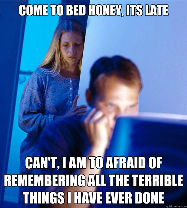come to bed honey, its late can't, i am to afraid of remembering all the terrible things i have ever done  Redditors Wife