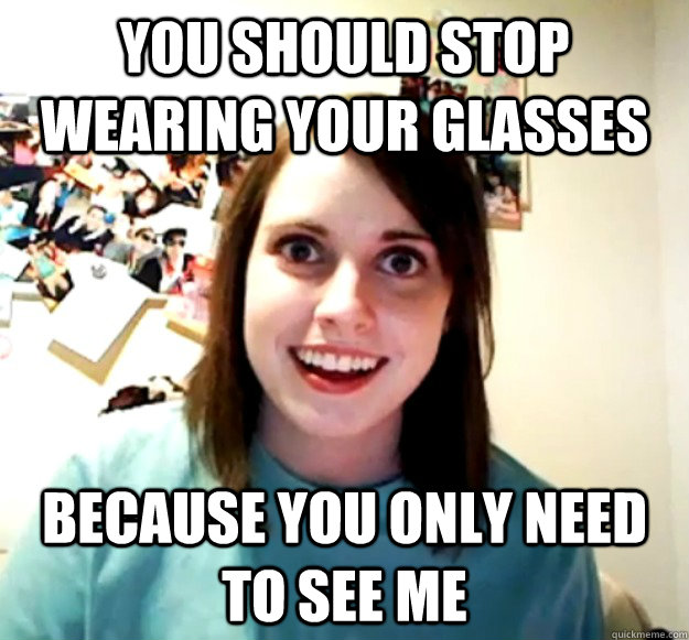 You should stop wearing your glasses Because you only need to see me  Overly Attached Girlfriend