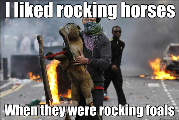 I liked rocking horses When they were rocking foals  Hipster Rioter