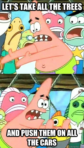 Let's take all the trees and push them on all the cars  Push it somewhere else Patrick