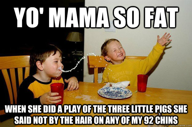 yo' mama so fat when she did a play of the three little pigs she said not by the hair on any of my 92 chins - yo' mama so fat when she did a play of the three little pigs she said not by the hair on any of my 92 chins  yo mama is so fat