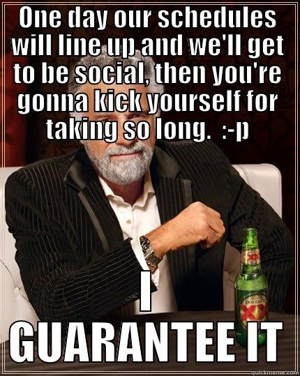 ONE DAY OUR SCHEDULES WILL LINE UP AND WE'LL GET TO BE SOCIAL, THEN YOU'RE GONNA KICK YOURSELF FOR TAKING SO LONG.  :-P I GUARANTEE IT The Most Interesting Man In The World