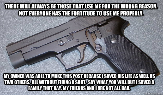 there will always be those that use me for the wrong reason. NOT EVERYONE HAS THE FORTITUDE TO USE ME PROPERLy. my owner was able to make this post because I SAVED his life as well as two others.  aLL WITHOUT FIRING A SHOT.  say what you will but i saved  - there will always be those that use me for the wrong reason. NOT EVERYONE HAS THE FORTITUDE TO USE ME PROPERLy. my owner was able to make this post because I SAVED his life as well as two others.  aLL WITHOUT FIRING A SHOT.  say what you will but i saved   Misc