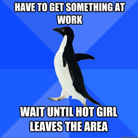 Have to get something at work Wait until hot girl leaves the area  Socially Awkward Penguin