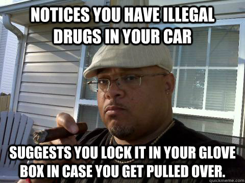 Notices you have illegal drugs in your car Suggests you lock it in your glove box in case you get pulled over. - Notices you have illegal drugs in your car Suggests you lock it in your glove box in case you get pulled over.  Ghetto Good Guy Greg