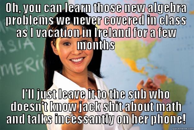 OH, YOU CAN LEARN THOSE NEW ALGEBRA PROBLEMS WE NEVER COVERED IN CLASS AS I VACATION IN IRELAND FOR A FEW MONTHS I'LL JUST LEAVE IT TO THE SUB WHO DOESN'T KNOW JACK SHIT ABOUT MATH AND TALKS INCESSANTLY ON HER PHONE! Unhelpful High School Teacher