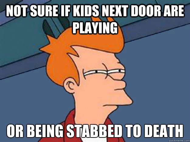 Not sure if kids next door are playing or being stabbed to death   Unsure Fry