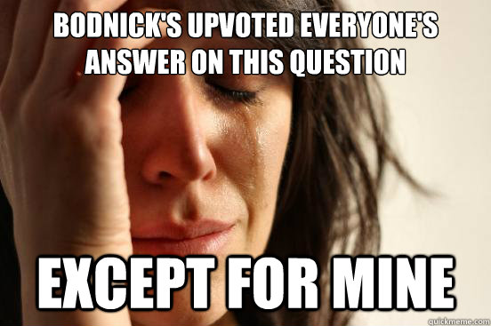 Bodnick's upvoted everyone's answer on this question except for mine  First World Problems