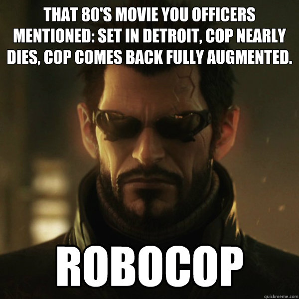 that 80's movie you officers mentioned: set in detroit, cop nearly dies, cop comes back fully augmented. ROBOCOP - that 80's movie you officers mentioned: set in detroit, cop nearly dies, cop comes back fully augmented. ROBOCOP  Adam Jensen