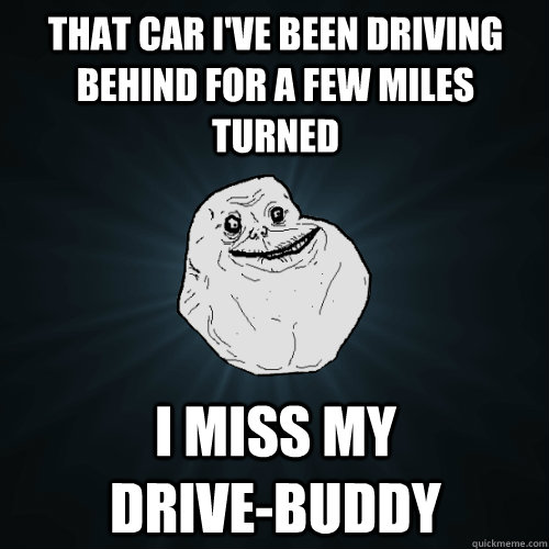 That car I've been driving behind for a few miles turned I miss my           drive-buddy  Forever Alone