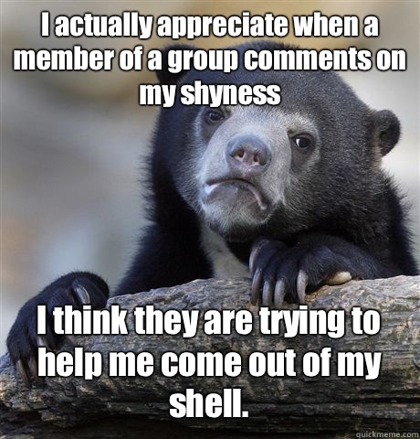 I actually appreciate when a member of a group comments on my shyness I think they are trying to help me come out of my shell. - I actually appreciate when a member of a group comments on my shyness I think they are trying to help me come out of my shell.  Confession Bear