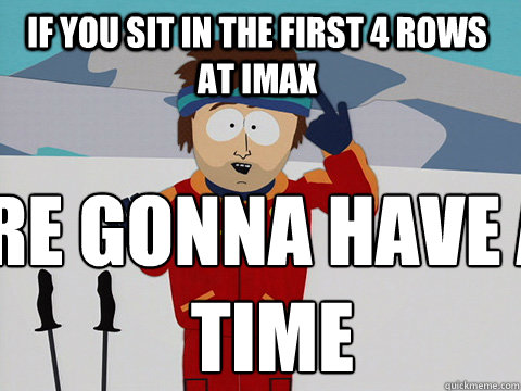 If you sit in the first 4 rows at IMAX  you're gonna have a bad time  Youre gonna have a bad time