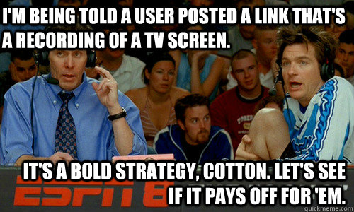 I'm being told a user posted a link that's a recording of a tv screen. It's a bold strategy, Cotton. Let's see if it pays off for 'em.  Cotton Pepper