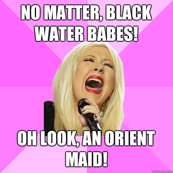 No matter, black water babes! Oh look, an Orient maid!  Wrong Lyrics Christina
