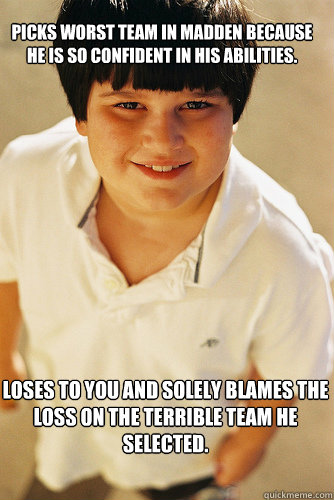 Picks worst team in Madden because he is so confident in his abilities. loses to you and solely blames the loss on the terrible team he selected.  AnnoyingChildhoodFriend