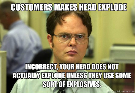Customers Makes Head Explode Incorrect, your head does not actually explode unless they use some sort of explosives.  Schrute