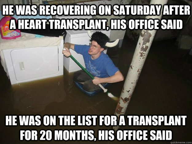 HE WAS RECOVERING ON SATURDAY AFTER A HEART TRANSPLANT, HIS OFFICE SAID HE WAS ON THE LIST FOR A TRANSPLANT FOR 20 MONTHS, HIS OFFICE SAID - HE WAS RECOVERING ON SATURDAY AFTER A HEART TRANSPLANT, HIS OFFICE SAID HE WAS ON THE LIST FOR A TRANSPLANT FOR 20 MONTHS, HIS OFFICE SAID  Do the laundry they said