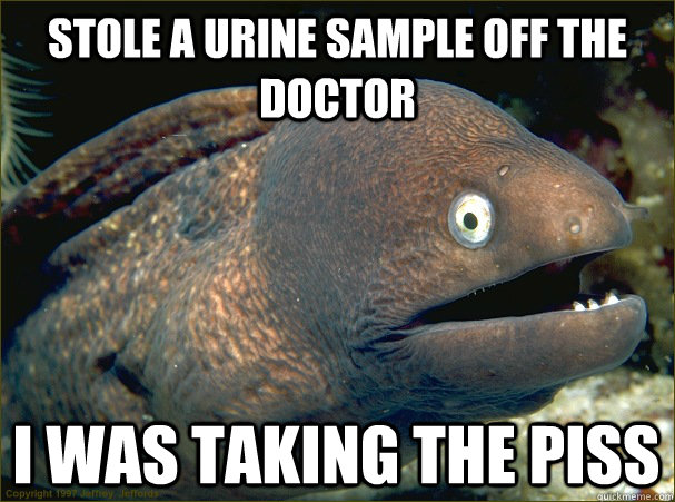 stole a urine sample off the doctor i was taking the piss  Bad Joke Eel