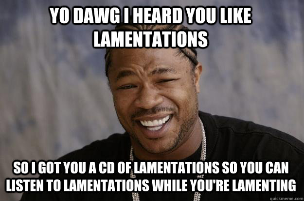 YO DAWG I HEARD YOU LIKE LAMENTATIONS so I got you a CD of lamentations so you can listen to lamentations while you're lamenting  Xzibit meme