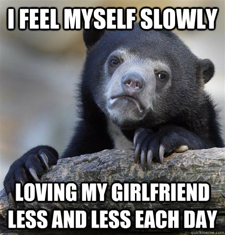 I feel myself slowly loving my girlfriend less and less each day - I feel myself slowly loving my girlfriend less and less each day  confessionbear