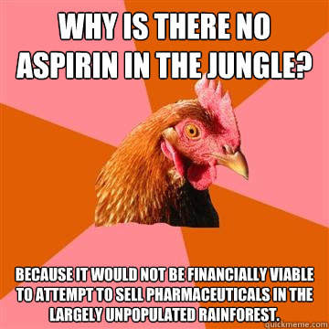Why is there no aspirin in the jungle? Because it would not be financially viable to attempt to sell pharmaceuticals in the largely unpopulated rainforest. - Why is there no aspirin in the jungle? Because it would not be financially viable to attempt to sell pharmaceuticals in the largely unpopulated rainforest.  Anti-Joke Chicken