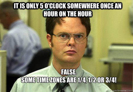 It is only 5 o'clock somewhere once an hour on the hour FALSE.
Some time zones are 1/4, 1/2 or 3/4! - It is only 5 o'clock somewhere once an hour on the hour FALSE.
Some time zones are 1/4, 1/2 or 3/4!  Schrute