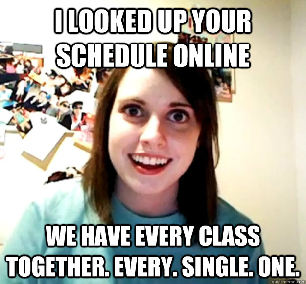 I looked up your schedule online we have every class together. every. single. one.  Overly Attached Girlfriend