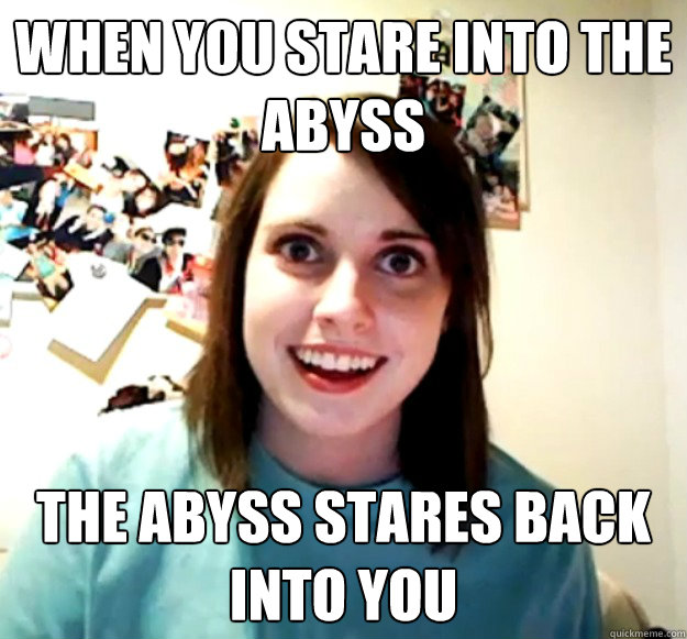 When you stare into the abyss
 the abyss stares back into you
 - When you stare into the abyss
 the abyss stares back into you
  Misc