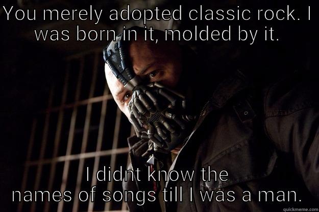 YOU MERELY ADOPTED CLASSIC ROCK. I WAS BORN IN IT, MOLDED BY IT. I DIDNT KNOW THE NAMES OF SONGS TILL I WAS A MAN. Angry Bane