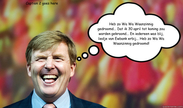 Heb zo Wa Wa Waanzinnig 
gedroomd... Dat ik 30 april tot koning zou worden gekroond... En iedereen was blij, liedje van Ewbank erbij... Heb zo Wa Wa Waanzinnig gedroomd! Caption 2 goes here - Heb zo Wa Wa Waanzinnig 
gedroomd... Dat ik 30 april tot koning zou worden gekroond... En iedereen was blij, liedje van Ewbank erbij... Heb zo Wa Wa Waanzinnig gedroomd! Caption 2 goes here  Wat denkt WimLex