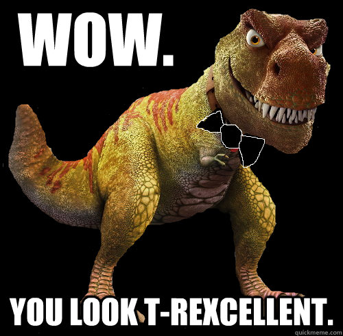 Wow. You look T-Rexcellent.  T-Rexcellent T-Rex