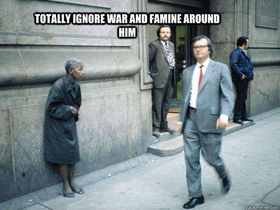 totally ignore war and famine around him - totally ignore war and famine around him  it works too !