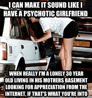 I can make it sound like I have a psychotic girlfriend  when really I'm a lonely 30 year old living in his mothers basement looking for appreciation from the internet, if that's what you're into  Karma Whore