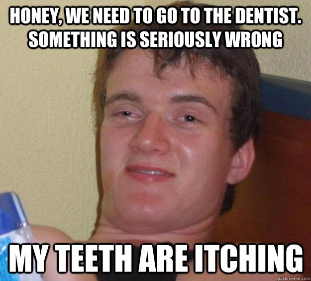honey, we need to go to the dentist. something is seriously wrong my teeth are itching - honey, we need to go to the dentist. something is seriously wrong my teeth are itching  10 Guy