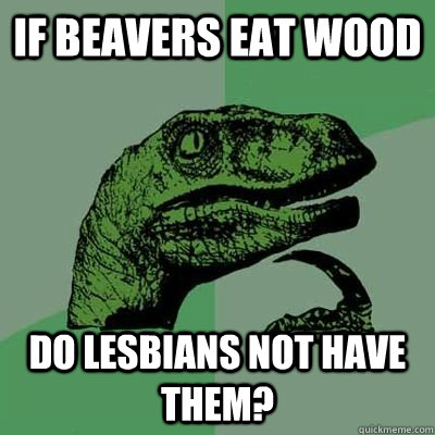 if beavers eat wood do lesbians not have them? - if beavers eat wood do lesbians not have them?  Ginger raptor