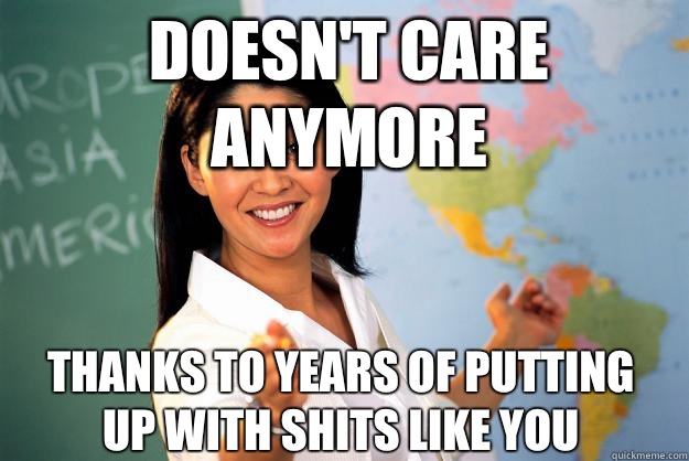 Doesn't care anymore Thanks to years of putting up with shits like you  Unhelpful High School Teacher