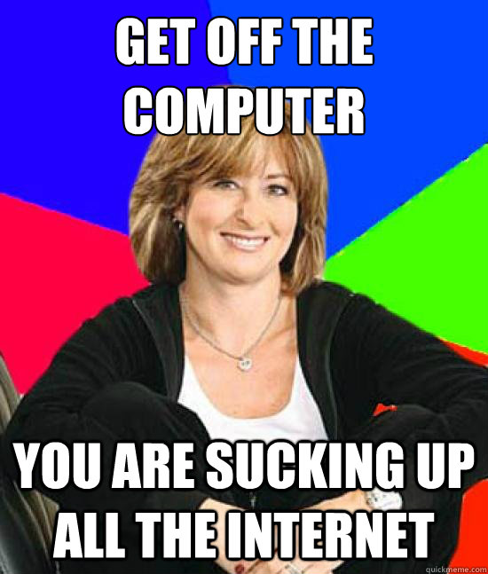 get off the computer
 you are sucking up all the internet  