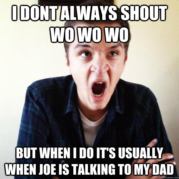 I dont always shout wo wo wo but when i do it's usually when Joe is talking to my dad  