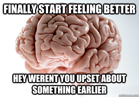 Finally start feeling better HEY WERENT YOU UPSET ABOUT SOMETHING EARLIER  ScumbagBrain