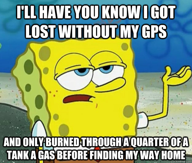 I'll have you know I got lost without my gps And only burned through a quarter of a tank a gas before finding my way home - I'll have you know I got lost without my gps And only burned through a quarter of a tank a gas before finding my way home  Tough Spongebob