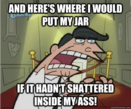 and here's where I would put my jar If it hadn't shattered inside my ass!  if i had one aka timmys dad