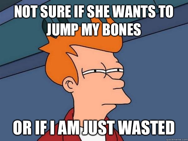 Not sure if she wants to jump my bones Or if I am just wasted - Not sure if she wants to jump my bones Or if I am just wasted  Futurama Fry