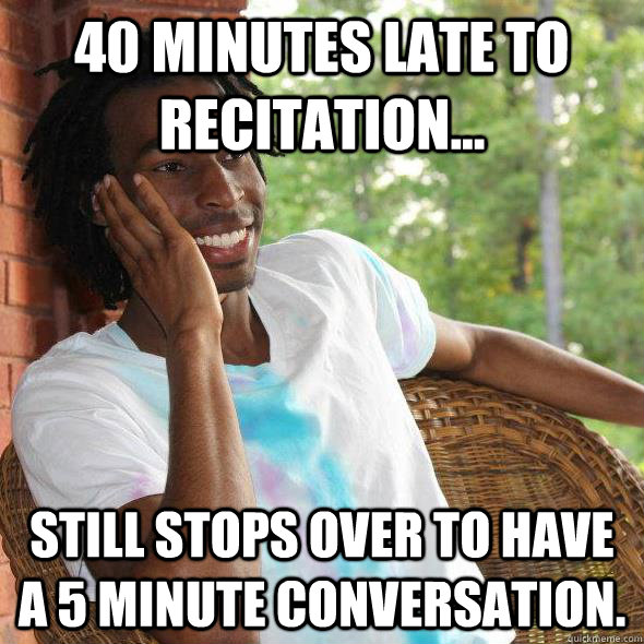 40 minutes late to recitation... Still stops over to have a 5 minute conversation.  