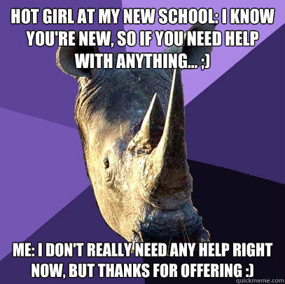 Hot Girl at my new school: i know you're new, so if you need help with anything... ;) Me: I don't really need any help right now, but thanks for offering :)  Sexually Oblivious Rhino