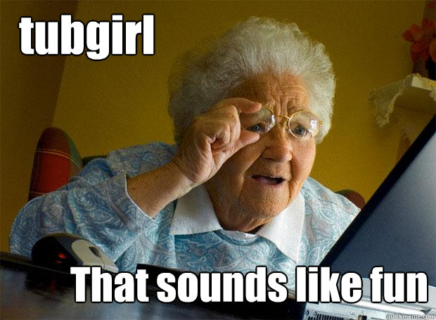 tubgirl That sounds like fun  Grandma finds the Internet
