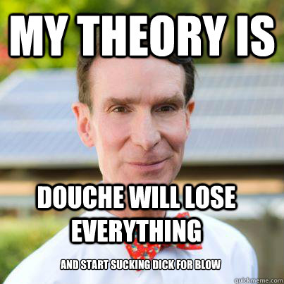 My theory is  Douche will lose everything And start sucking dick for blow  Bill Nye The Science Guy