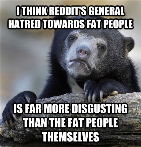 I THINK REDDIT'S GENERAL HATRED TOWARDS FAT PEOPLE IS FAR MORE DISGUSTING THAN THE FAT PEOPLE THEMSELVES  Confession Bear