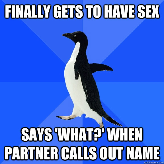 Finally gets to have sex Says 'what?' when partner calls out name  Socially Awkward Penguin